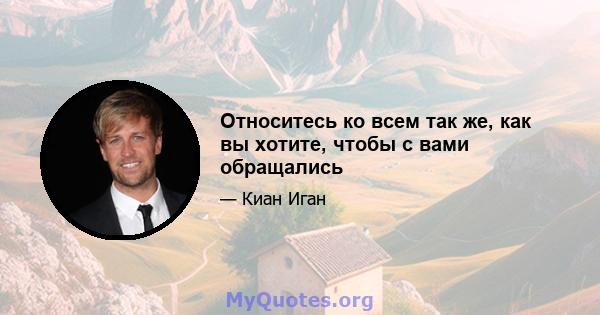 Относитесь ко всем так же, как вы хотите, чтобы с вами обращались