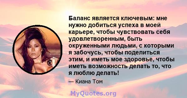 Баланс является ключевым: мне нужно добиться успеха в моей карьере, чтобы чувствовать себя удовлетворенным, быть окруженными людьми, с которыми я забочусь, чтобы поделиться этим, и иметь мое здоровье, чтобы иметь