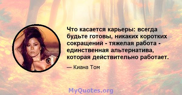 Что касается карьеры: всегда будьте готовы, никаких коротких сокращений - тяжелая работа - единственная альтернатива, которая действительно работает.