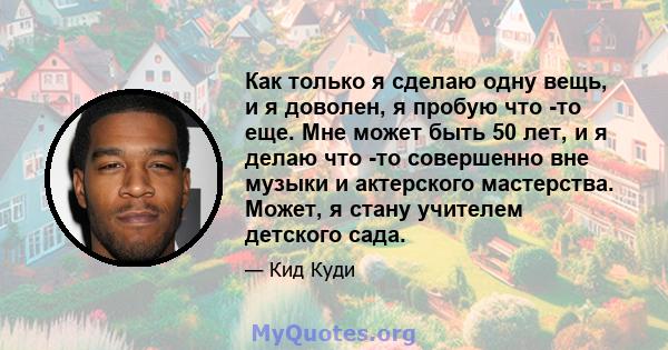 Как только я сделаю одну вещь, и я доволен, я пробую что -то еще. Мне может быть 50 лет, и я делаю что -то совершенно вне музыки и актерского мастерства. Может, я стану учителем детского сада.