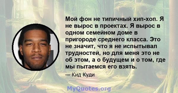 Мой фон не типичный хип-хоп. Я не вырос в проектах. Я вырос в одном семейном доме в пригороде среднего класса. Это не значит, что я не испытывал трудностей, но для меня это не об этом, а о будущем и о том, где мы