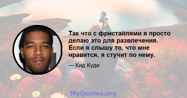 Так что с фристайлями я просто делаю это для развлечения. Если я слышу то, что мне нравится, я стучит по нему.