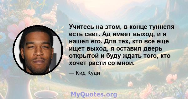 Учитесь на этом, в конце туннеля есть свет. Ад имеет выход, и я нашел его. Для тех, кто все еще ищет выход, я оставил дверь открытой и буду ждать того, кто хочет расти со мной.