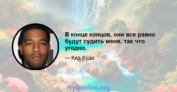 В конце концов, они все равно будут судить меня, так что угодно.