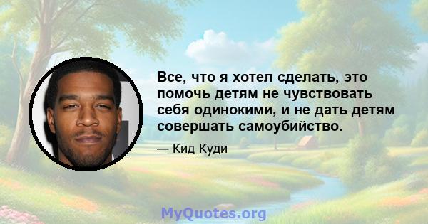 Все, что я хотел сделать, это помочь детям не чувствовать себя одинокими, и не дать детям совершать самоубийство.