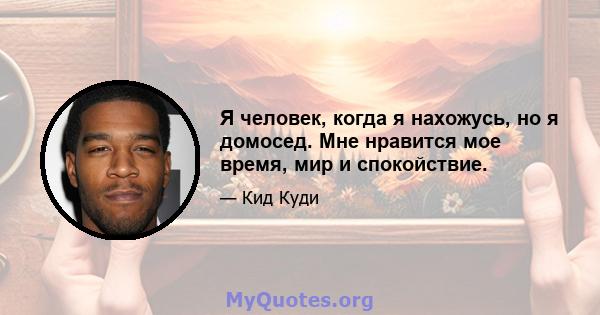 Я человек, когда я нахожусь, но я домосед. Мне нравится мое время, мир и спокойствие.