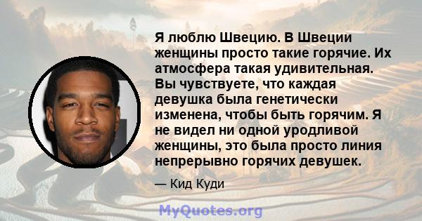 Я люблю Швецию. В Швеции женщины просто такие горячие. Их атмосфера такая удивительная. Вы чувствуете, что каждая девушка была генетически изменена, чтобы быть горячим. Я не видел ни одной уродливой женщины, это была