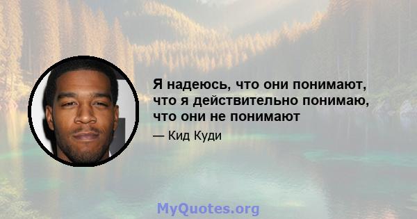 Я надеюсь, что они понимают, что я действительно понимаю, что они не понимают