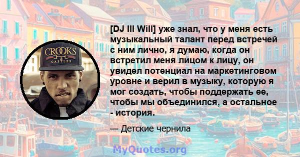 [DJ Ill Will] уже знал, что у меня есть музыкальный талант перед встречей с ним лично, я думаю, когда он встретил меня лицом к лицу, он увидел потенциал на маркетинговом уровне и верил в музыку, которую я мог создать,