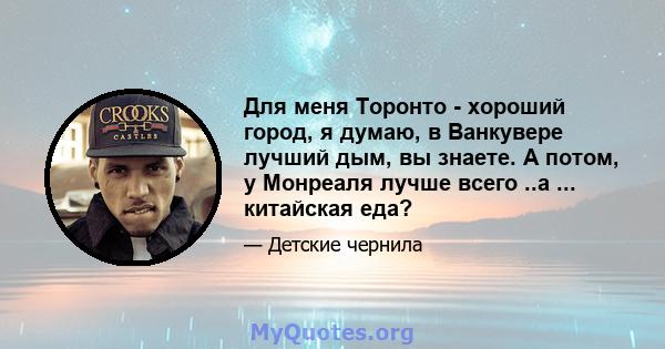 Для меня Торонто - хороший город, я думаю, в Ванкувере лучший дым, вы знаете. А потом, у Монреаля лучше всего ..а ... китайская еда?