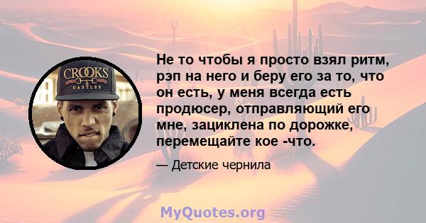 Не то чтобы я просто взял ритм, рэп на него и беру его за то, что он есть, у меня всегда есть продюсер, отправляющий его мне, зациклена по дорожке, перемещайте кое -что.