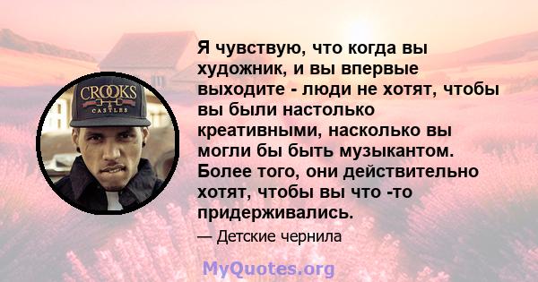 Я чувствую, что когда вы художник, и вы впервые выходите - люди не хотят, чтобы вы были настолько креативными, насколько вы могли бы быть музыкантом. Более того, они действительно хотят, чтобы вы что -то придерживались.