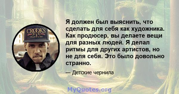 Я должен был выяснить, что сделать для себя как художника. Как продюсер, вы делаете вещи для разных людей. Я делал ритмы для других артистов, но не для себя. Это было довольно странно.