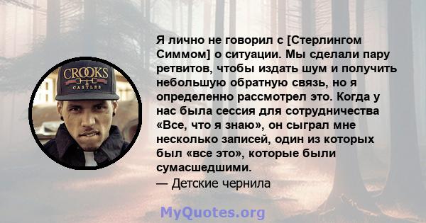 Я лично не говорил с [Стерлингом Симмом] о ситуации. Мы сделали пару ретвитов, чтобы издать шум и получить небольшую обратную связь, но я определенно рассмотрел это. Когда у нас была сессия для сотрудничества «Все, что