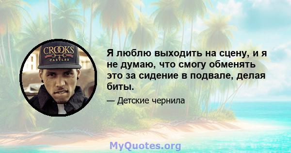 Я люблю выходить на сцену, и я не думаю, что смогу обменять это за сидение в подвале, делая биты.