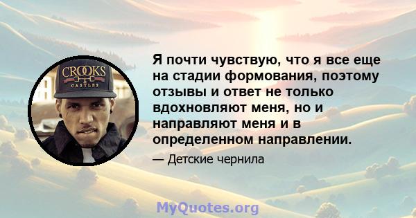 Я почти чувствую, что я все еще на стадии формования, поэтому отзывы и ответ не только вдохновляют меня, но и направляют меня и в определенном направлении.