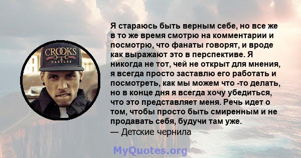 Я стараюсь быть верным себе, но все же в то же время смотрю на комментарии и посмотрю, что фанаты говорят, и вроде как выражают это в перспективе. Я никогда не тот, чей не открыт для мнения, я всегда просто заставлю его 