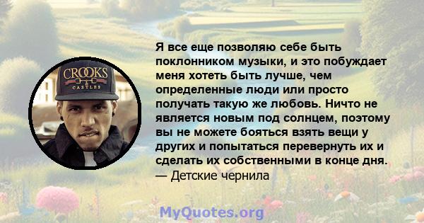 Я все еще позволяю себе быть поклонником музыки, и это побуждает меня хотеть быть лучше, чем определенные люди или просто получать такую ​​же любовь. Ничто не является новым под солнцем, поэтому вы не можете бояться