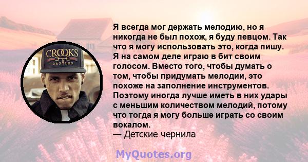 Я всегда мог держать мелодию, но я никогда не был похож, я буду певцом. Так что я могу использовать это, когда пишу. Я на самом деле играю в бит своим голосом. Вместо того, чтобы думать о том, чтобы придумать мелодии,