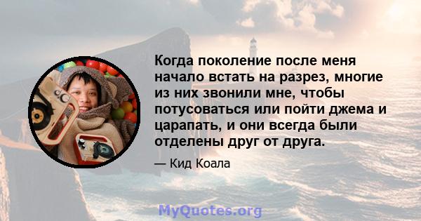 Когда поколение после меня начало встать на разрез, многие из них звонили мне, чтобы потусоваться или пойти джема и царапать, и они всегда были отделены друг от друга.