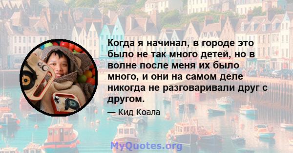 Когда я начинал, в городе это было не так много детей, но в волне после меня их было много, и они на самом деле никогда не разговаривали друг с другом.