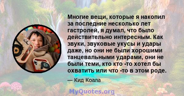 Многие вещи, которые я накопил за последние несколько лет гастролей, я думал, что было действительно интересным. Как звуки, звуковые укусы и удары даже, но они не были хорошими танцевальными ударами, они не были теми,