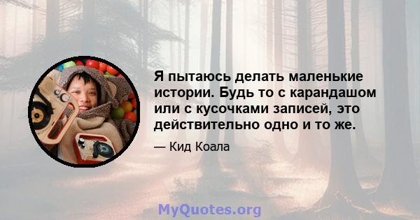 Я пытаюсь делать маленькие истории. Будь то с карандашом или с кусочками записей, это действительно одно и то же.