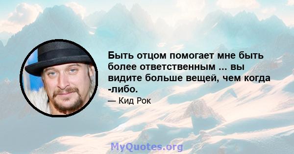 Быть отцом помогает мне быть более ответственным ... вы видите больше вещей, чем когда -либо.