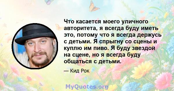 Что касается моего уличного авторитета, я всегда буду иметь это, потому что я всегда держусь с детьми. Я спрыгну со сцены и куплю им пиво. Я буду звездой на сцене, но я всегда буду общаться с детьми.