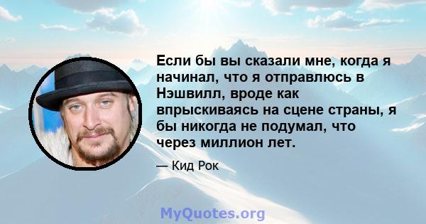 Если бы вы сказали мне, когда я начинал, что я отправлюсь в Нэшвилл, вроде как впрыскиваясь на сцене страны, я бы никогда не подумал, что через миллион лет.