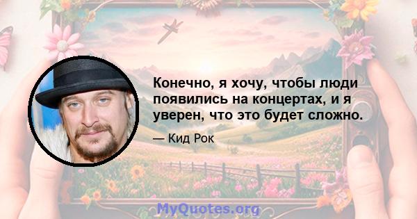 Конечно, я хочу, чтобы люди появились на концертах, и я уверен, что это будет сложно.