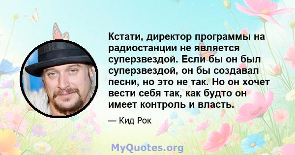 Кстати, директор программы на радиостанции не является суперзвездой. Если бы он был суперзвездой, он бы создавал песни, но это не так. Но он хочет вести себя так, как будто он имеет контроль и власть.