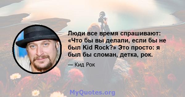 Люди все время спрашивают: «Что бы вы делали, если бы не был Kid Rock?» Это просто: я был бы сломан, детка, рок.