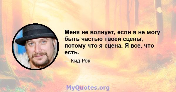 Меня не волнует, если я не могу быть частью твоей сцены, потому что я сцена. Я все, что есть.