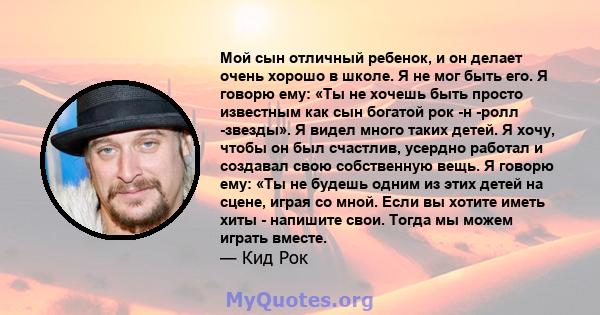 Мой сын отличный ребенок, и он делает очень хорошо в школе. Я не мог быть его. Я говорю ему: «Ты не хочешь быть просто известным как сын богатой рок -н -ролл -звезды». Я видел много таких детей. Я хочу, чтобы он был