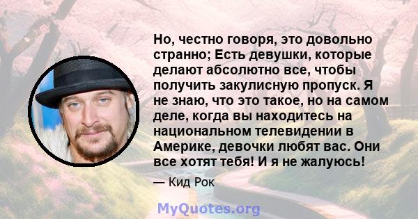 Но, честно говоря, это довольно странно; Есть девушки, которые делают абсолютно все, чтобы получить закулисную пропуск. Я не знаю, что это такое, но на самом деле, когда вы находитесь на национальном телевидении в