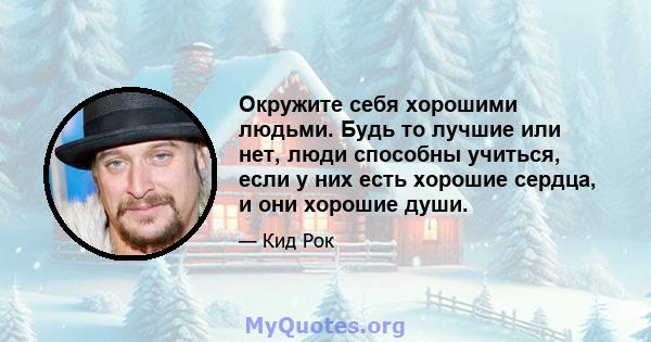 Окружите себя хорошими людьми. Будь то лучшие или нет, люди способны учиться, если у них есть хорошие сердца, и они хорошие души.