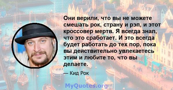 Они верили, что вы не можете смешать рок, страну и рэп, и этот кроссовер мертв. Я всегда знал, что это сработает. И это всегда будет работать до тех пор, пока вы действительно увлекаетесь этим и любите то, что вы