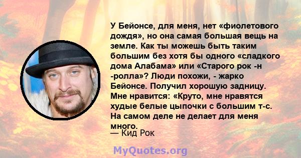 У Бейонсе, для меня, нет «фиолетового дождя», но она самая большая вещь на земле. Как ты можешь быть таким большим без хотя бы одного «сладкого дома Алабама» или «Старого рок -н -ролла»? Люди похожи, - жарко Бейонсе.