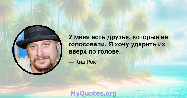 У меня есть друзья, которые не голосовали. Я хочу ударить их вверх по голове.