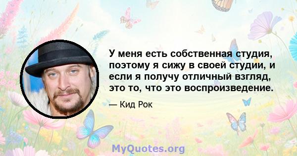 У меня есть собственная студия, поэтому я сижу в своей студии, и если я получу отличный взгляд, это то, что это воспроизведение.