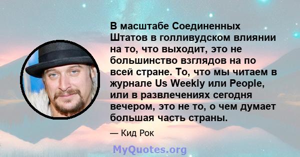 В масштабе Соединенных Штатов в голливудском влиянии на то, что выходит, это не большинство взглядов на по всей стране. То, что мы читаем в журнале Us Weekly или People, или в развлечениях сегодня вечером, это не то, о