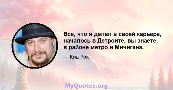 Все, что я делал в своей карьере, началось в Детройте, вы знаете, в районе метро и Мичигана.