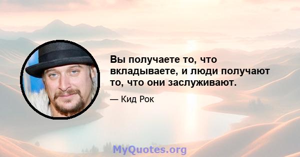 Вы получаете то, что вкладываете, и люди получают то, что они заслуживают.