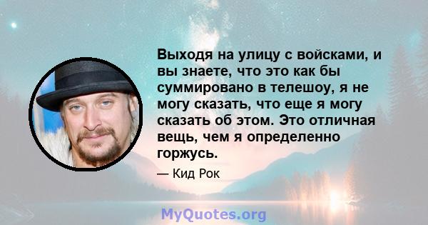 Выходя на улицу с войсками, и вы знаете, что это как бы суммировано в телешоу, я не могу сказать, что еще я могу сказать об этом. Это отличная вещь, чем я определенно горжусь.