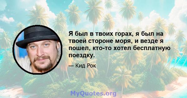 Я был в твоих горах, я был на твоей стороне моря, и везде я пошел, кто-то хотел бесплатную поездку.