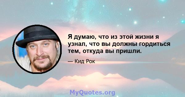 Я думаю, что из этой жизни я узнал, что вы должны гордиться тем, откуда вы пришли.