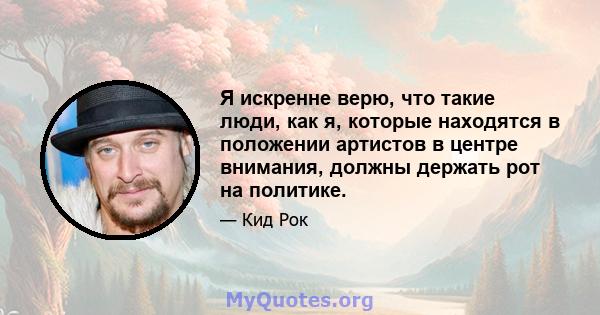 Я искренне верю, что такие люди, как я, которые находятся в положении артистов в центре внимания, должны держать рот на политике.