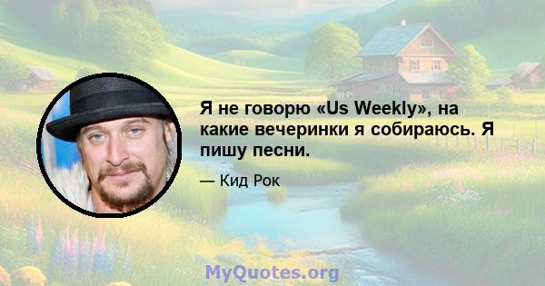 Я не говорю «Us Weekly», на какие вечеринки я собираюсь. Я пишу песни.