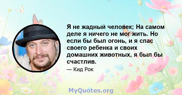 Я не жадный человек; На самом деле я ничего не мог жить. Но если бы был огонь, и я спас своего ребенка и своих домашних животных, я был бы счастлив.